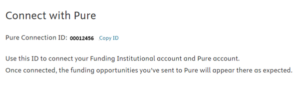 Screenshot of Funding Institutional ID to connect with PURE. "Connect to Pure. Pure connection ID (Example of ID) Copy ID. Use this ID to connect your Funding Institutional account and Pure account. Once connected, the funding opportunities you're sent to Pure will appear there as expected."